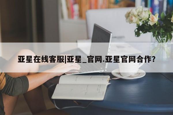 亚星代理网管理系统 亚星在线客服亚星在线客服|亚星_官网.亚星官网合作？