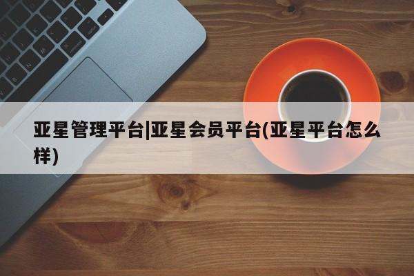 亚星代理网管理系统 亚星在线客服亚星管理平台|亚星会员平台(亚星平台怎么样)