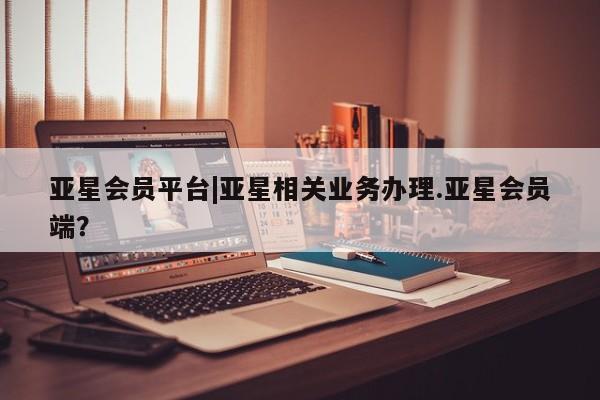 亚星代理网管理系统 亚星在线客服亚星会员平台|亚星相关业务办理.亚星会员端？