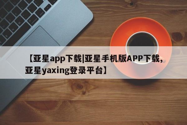 亚星代理网管理系统 亚星在线客服【亚星app下载|亚星手机版APP下载,亚星yaxing登录平台】