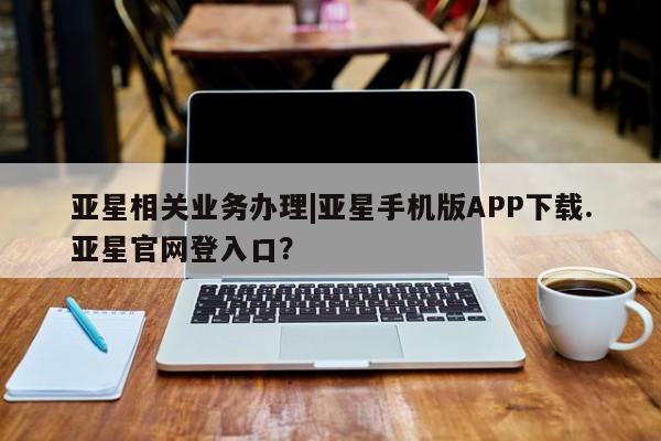 亚星代理网管理系统 亚星在线客服亚星相关业务办理|亚星手机版APP下载.亚星官网登入口？