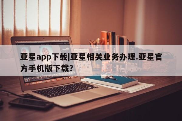 亚星代理网管理系统 亚星在线客服亚星app下载|亚星相关业务办理.亚星官方手机版下载？