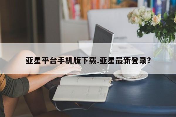亚星代理网管理系统 亚星在线客服亚星平台手机版下载.亚星最新登录？