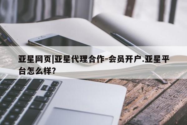 亚星代理网管理系统 亚星在线客服亚星网页|亚星代理合作-会员开户.亚星平台怎么样？