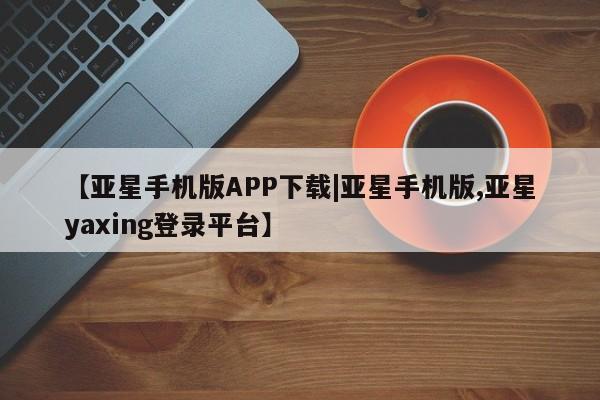亚星代理网管理系统 亚星在线客服【亚星手机版APP下载|亚星手机版,亚星yaxing登录平台】