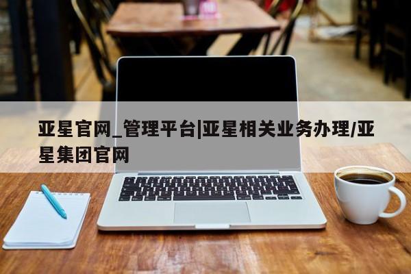 亚星代理网管理系统 亚星在线客服亚星官网_管理平台|亚星相关业务办理/亚星集团官网