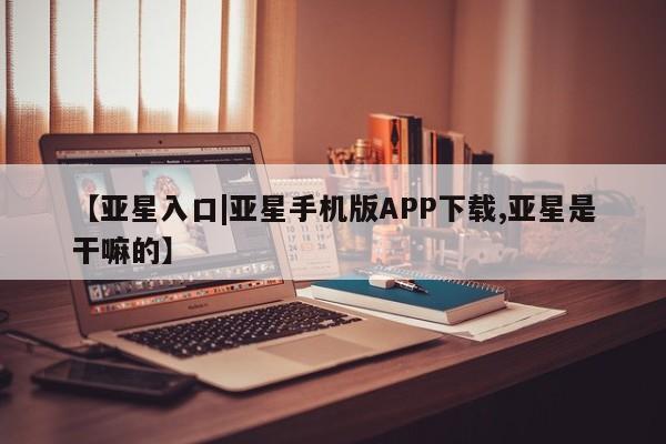 亚星代理网管理系统 亚星在线客服【亚星入口|亚星手机版APP下载,亚星是干嘛的】