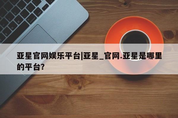 亚星代理网管理系统 亚星在线客服亚星官网娱乐平台|亚星_官网.亚星是哪里的平台？