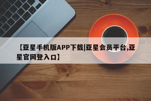 亚星代理网管理系统 亚星在线客服【亚星手机版APP下载|亚星会员平台,亚星官网登入口】