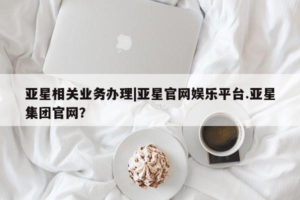 亚星代理网管理系统 亚星在线客服亚星相关业务办理|亚星官网娱乐平台.亚星集团官网？