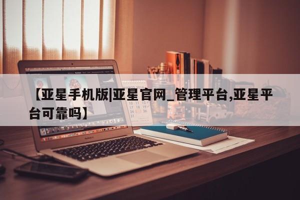 亚星代理网管理系统 亚星在线客服【亚星手机版|亚星官网_管理平台,亚星平台可靠吗】