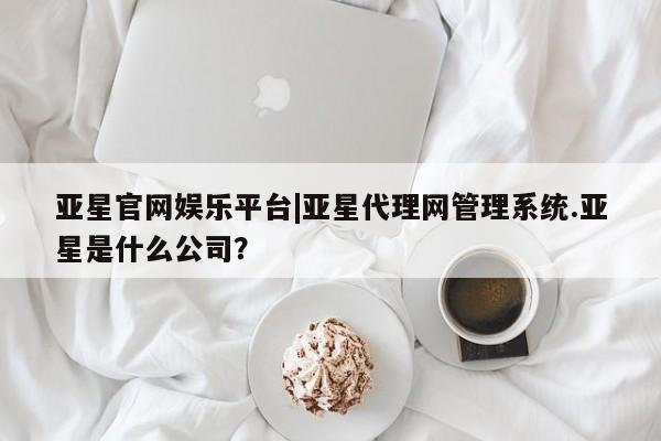 亚星代理网管理系统 亚星在线客服亚星官网娱乐平台|亚星代理网管理系统.亚星是什么公司？