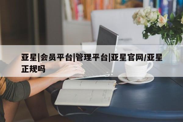 亚星代理网管理系统 亚星在线客服亚星|会员平台|管理平台|亚星官网/亚星正规吗