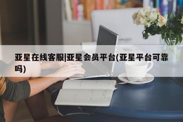 亚星代理网管理系统 亚星在线客服亚星在线客服|亚星会员平台(亚星平台可靠吗)