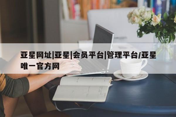 亚星代理网管理系统 亚星在线客服亚星网址|亚星|会员平台|管理平台/亚星唯一官方网