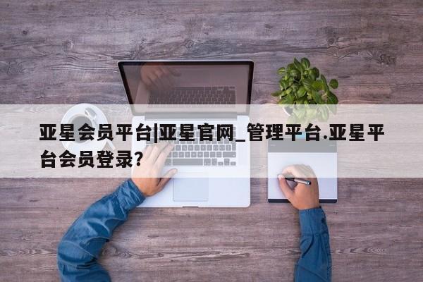 亚星代理网管理系统 亚星在线客服亚星会员平台|亚星官网_管理平台.亚星平台会员登录？