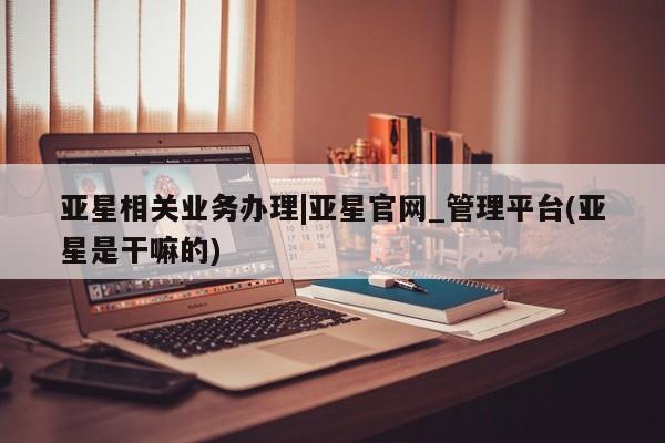 亚星代理网管理系统 亚星在线客服亚星相关业务办理|亚星官网_管理平台(亚星是干嘛的)