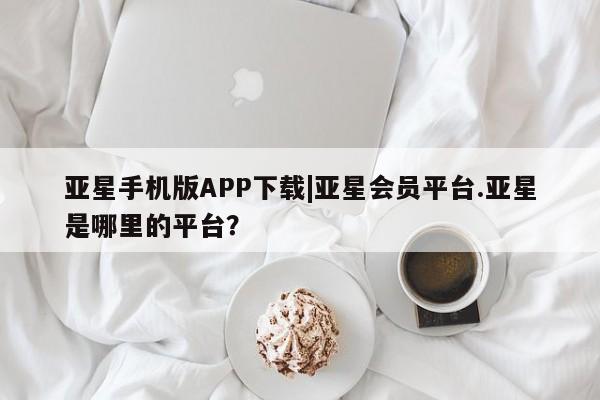 亚星代理网管理系统 亚星在线客服亚星手机版APP下载|亚星会员平台.亚星是哪里的平台？