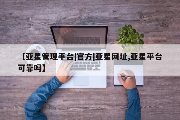 亚星代理网管理系统 亚星在线客服【亚星管理平台|官方|亚星网址,亚星平台可靠吗】
