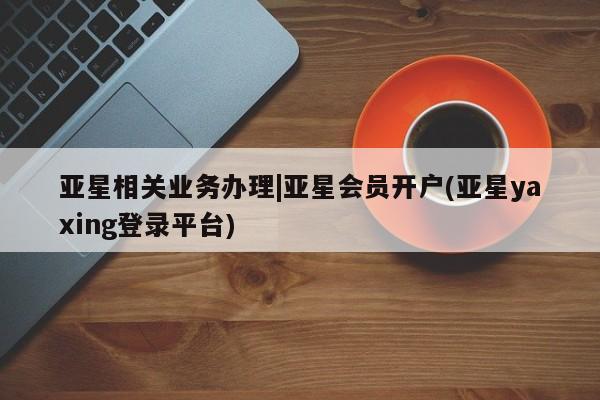 亚星代理网管理系统 亚星在线客服亚星相关业务办理|亚星会员开户(亚星yaxing登录平台)