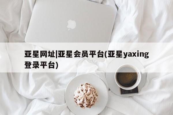 亚星代理网管理系统 亚星在线客服亚星网址|亚星会员平台(亚星yaxing登录平台)