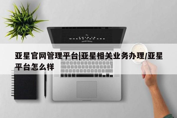亚星代理网管理系统 亚星在线客服亚星官网管理平台|亚星相关业务办理/亚星平台怎么样