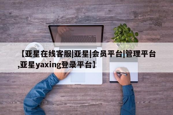 亚星代理网管理系统 亚星在线客服【亚星在线客服|亚星|会员平台|管理平台,亚星yaxing登录平台】