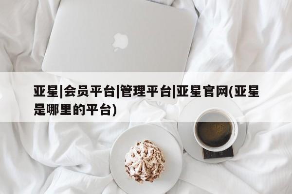 亚星代理网管理系统 亚星在线客服亚星|会员平台|管理平台|亚星官网(亚星是哪里的平台)