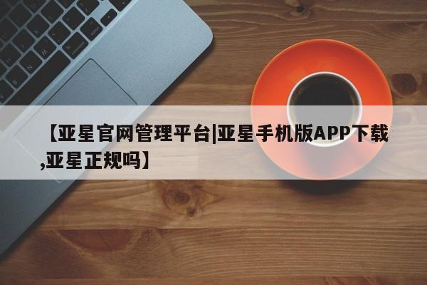 亚星代理网管理系统 亚星在线客服【亚星官网管理平台|亚星手机版APP下载,亚星正规吗】