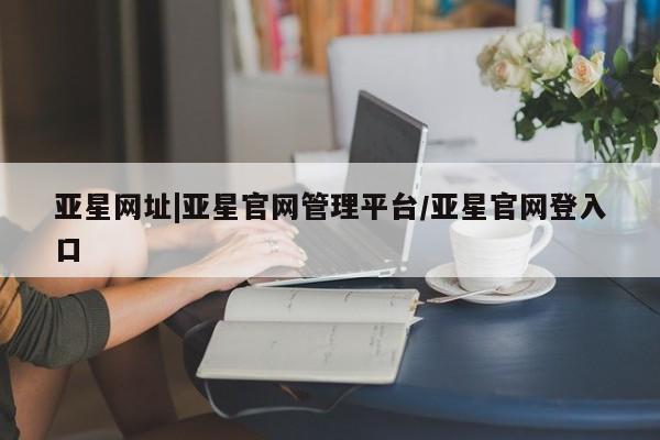 亚星代理网管理系统 亚星在线客服亚星网址|亚星官网管理平台/亚星官网登入口