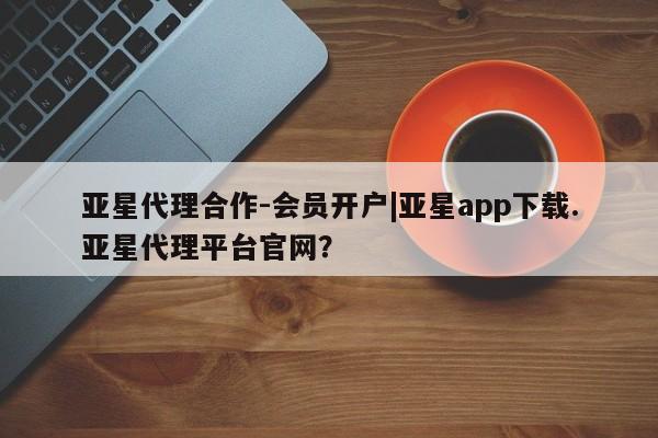 亚星代理网管理系统 亚星在线客服亚星代理合作-会员开户|亚星app下载.亚星代理平台官网？